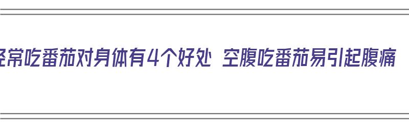 经常吃番茄对身体有4个好处 空腹吃番茄易引起腹痛（空腹吃番茄伤胃吗）