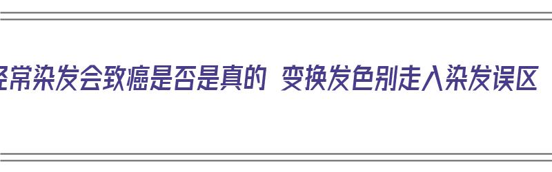 经常染发会致癌是否是真的 变换发色别走入染发误区（经常染发致癌吗?）