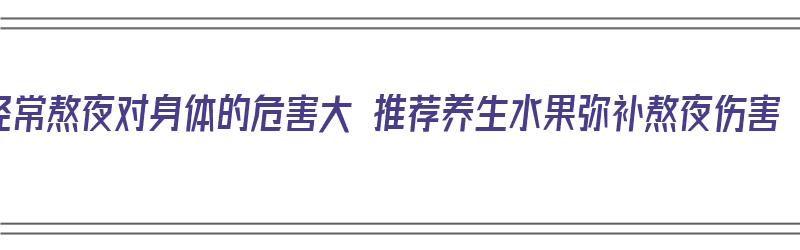 经常熬夜对身体的危害大 推荐养生水果弥补熬夜伤害（经常熬夜吃什么水果对身体好,吃什么补）