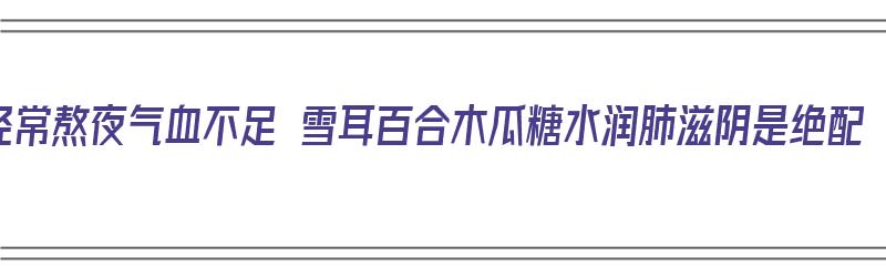 经常熬夜气血不足 雪耳百合木瓜糖水润肺滋阴是绝配（雪耳木瓜百合糖水功效）