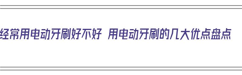 经常用电动牙刷好不好 用电动牙刷的几大优点盘点（一直用电动牙刷的缺点）