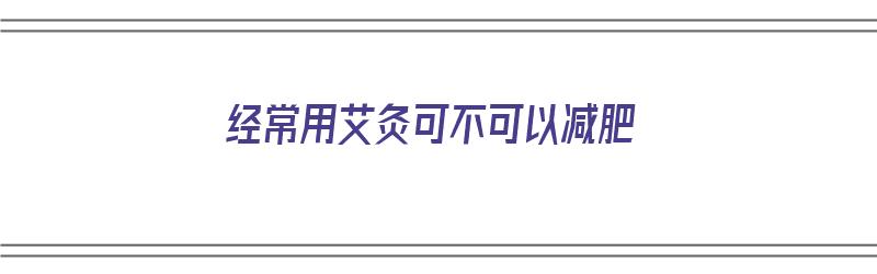 经常用艾灸可不可以减肥（经常用艾灸可不可以减肥呢）