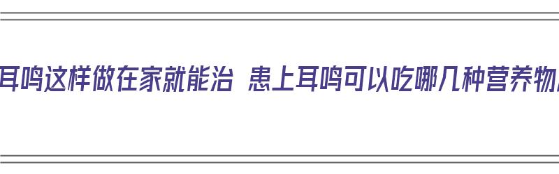 经常耳鸣这样做在家就能治 患上耳鸣可以吃哪几种营养物质（耳鸣用什么食疗）