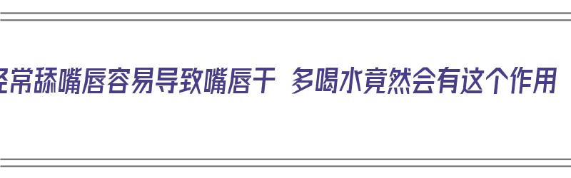 经常舔嘴唇容易导致嘴唇干 多喝水竟然会有这个作用（总舔嘴唇嘴唇会变厚吗）