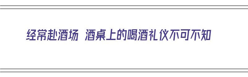 经常赴酒场 酒桌上的喝酒礼仪不可不知（去喝酒席礼仪）