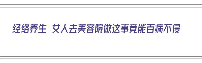 经络养生 女人去美容院做这事竟能百病不侵（在美容院做经络好不好）