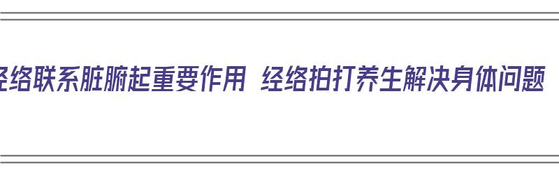 经络联系脏腑起重要作用 经络拍打养生解决身体问题（经络对应脏腑）