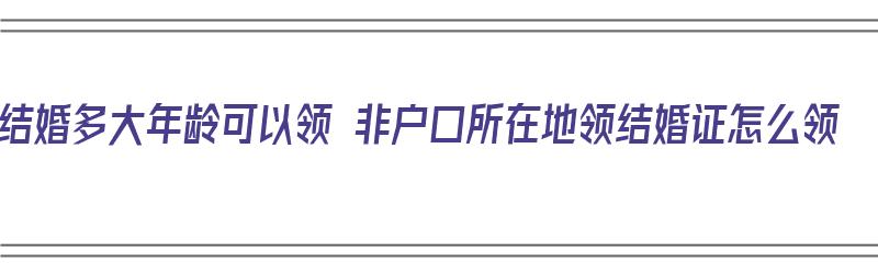 结婚多大年龄可以领 非户口所在地领结婚证怎么领（多少岁可以结婚不领证）