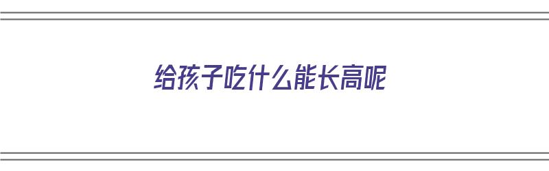 给孩子吃什么能长高呢（给孩子吃什么能长高呢视频）