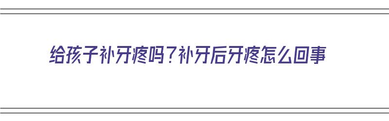 给孩子补牙疼吗？补牙后牙疼怎么回事（给孩子补牙疼吗?补牙后牙疼怎么回事呢）