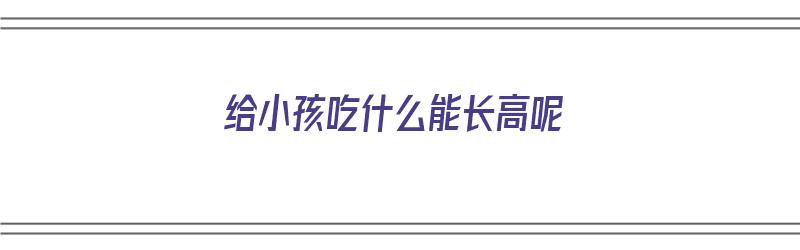 给小孩吃什么能长高呢（给小孩吃什么能长高呢视频）