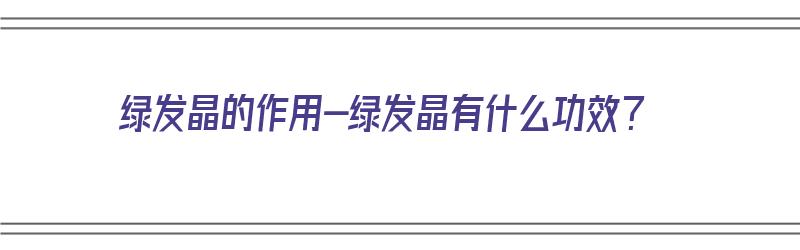 绿发晶的作用-绿发晶有什么功效？（绿发晶的功效和作用）