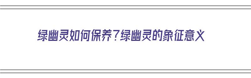 绿幽灵如何保养？绿幽灵的象征意义（绿幽灵如何养护）