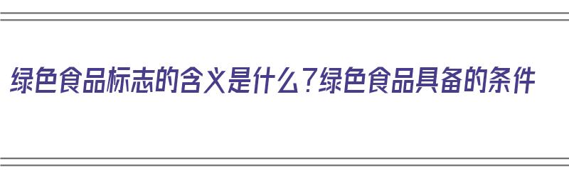 绿色食品标志的含义是什么？绿色食品具备的条件（绿色食品标志及含义）