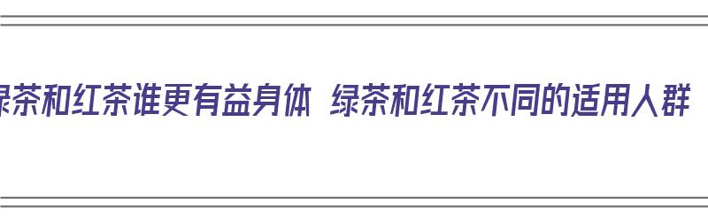 绿茶和红茶谁更有益身体 绿茶和红茶不同的适用人群（绿茶和红茶哪个更有益身体）