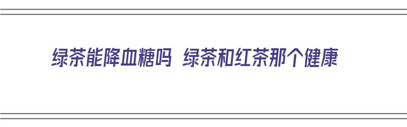 绿茶能降血糖吗 绿茶和红茶那个健康（绿茶降糖还是红茶降糖）