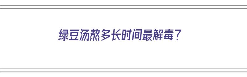 绿豆汤熬多长时间最解毒？（绿豆汤熬多长时间最解毒）