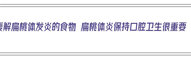 缓解扁桃体发炎的食物 扁桃体炎保持口腔卫生很重要（扁桃体发炎吃什么好 5种食物缓解扁桃体炎）