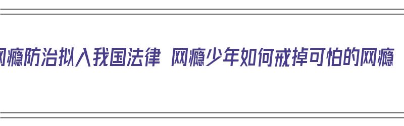 网瘾防治拟入我国法律 网瘾少年如何戒掉可怕的网瘾（网瘾少年如何戒除网瘾）