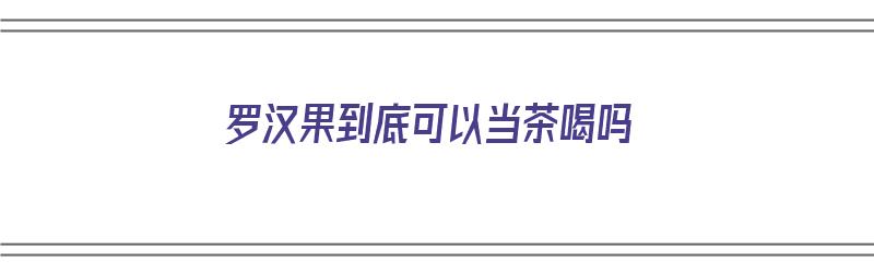 罗汉果到底可以当茶喝吗（罗汉果到底可以当茶喝吗视频）