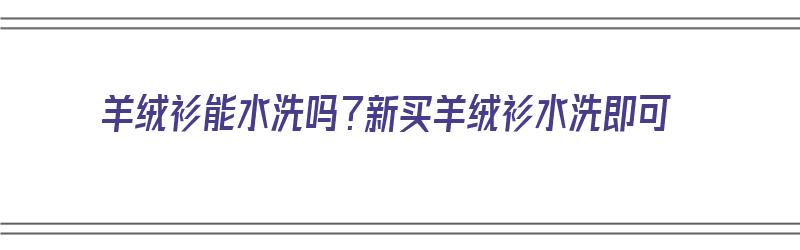 羊绒衫能水洗吗？新买羊绒衫水洗即可（羊绒衫能否水洗）