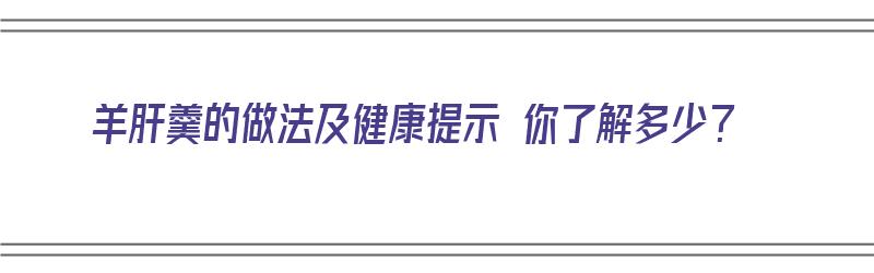 羊肝羹的做法及健康提示 你了解多少？（羊肝羹的做法及健康提示 你了解多少种食物）