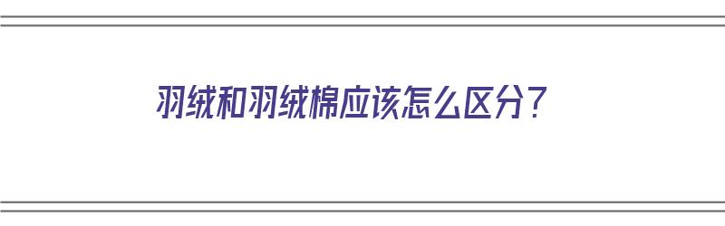 羽绒和羽绒棉应该怎么区分？（羽绒和羽绒棉应该怎么区分呢）