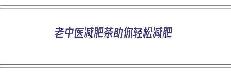 老中医减肥茶助你轻松减肥（老中医减肥茶助你轻松减肥吗）