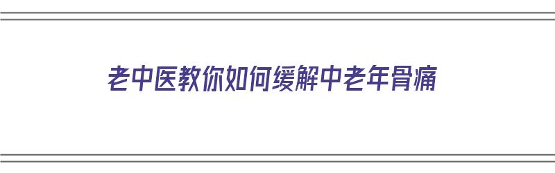 老中医教你如何缓解中老年骨痛（老中医教你如何缓解中老年骨痛的方法）