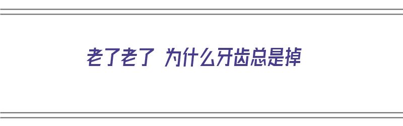 老了老了 为什么牙齿总是掉（老了为什么牙齿会掉）