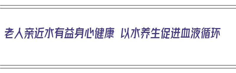 老人亲近水有益身心健康 以水养生促进血液循环