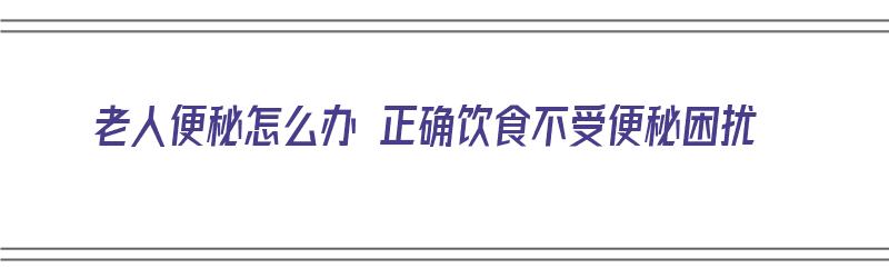 老人便秘怎么办 正确饮食不受便秘困扰（老人便秘怎么办 正确饮食不受便秘困扰）