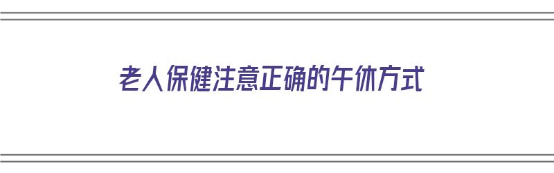 老人保健注意正确的午休方式（老人保健注意正确的午休方式是）