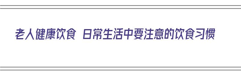 老人健康饮食 日常生活中要注意的饮食习惯（老人的饮食应注意哪些问题）