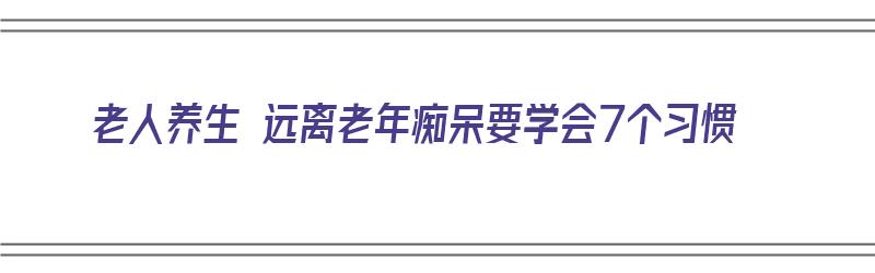 老人养生 远离老年痴呆要学会7个习惯（远离老年痴呆症）