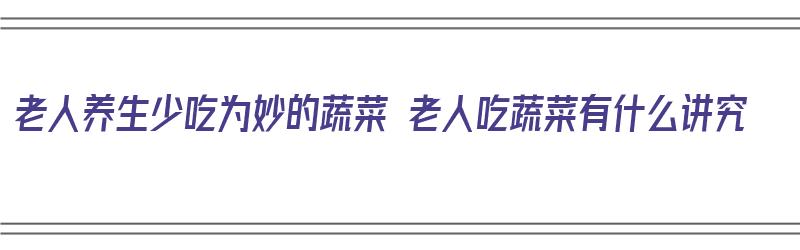 老人养生少吃为妙的蔬菜 老人吃蔬菜有什么讲究（老人吃蔬菜什么对身体好）