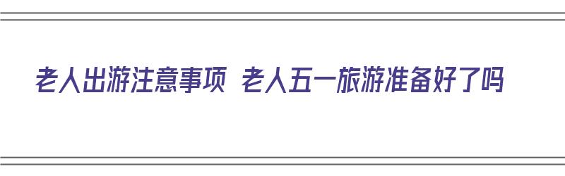 老人出游注意事项 老人五一旅游准备好了吗（老人出去旅游注意什么）