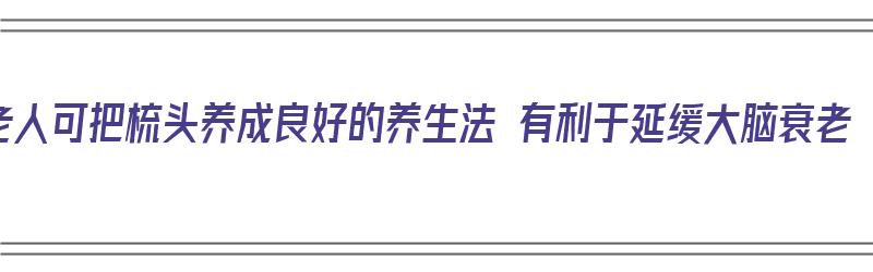 老人可把梳头养成良好的养生法 有利于延缓大脑衰老（老人梳头有什么好处）