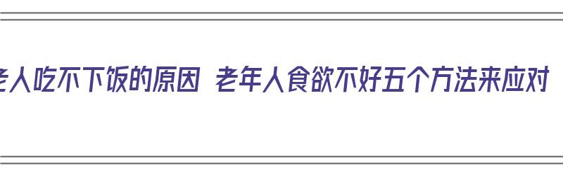 老人吃不下饭的原因 老年人食欲不好五个方法来应对（老年人吃不下饭是什么原因严重吗）