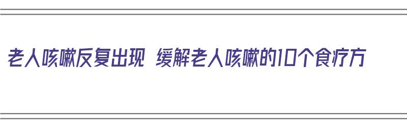 老人咳嗽反复出现 缓解老人咳嗽的10个食疗方（老人咳嗽反复出现 缓解老人咳嗽的10个食疗方法是什么）