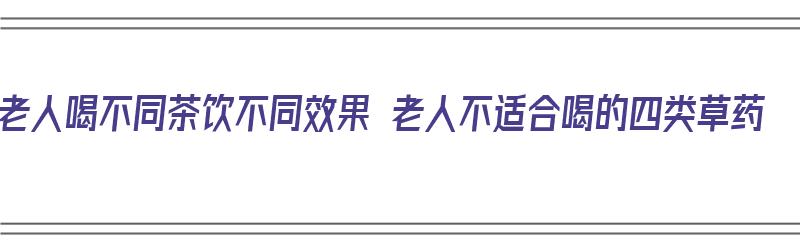 老人喝不同茶饮不同效果 老人不适合喝的四类草药