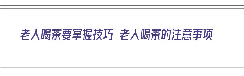 老人喝茶要掌握技巧 老人喝茶的注意事项（老年人喝茶注意事项）