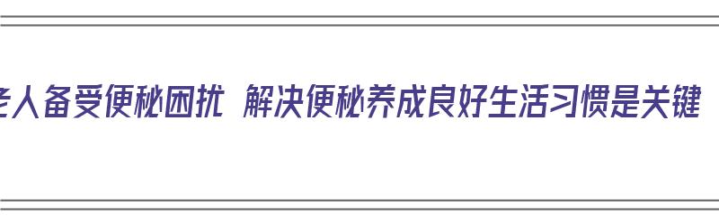 老人备受便秘困扰 解决便秘养成良好生活习惯是关键（老人便秘如何护理）