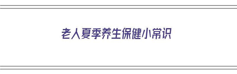 老人夏季养生保健小常识（老人夏季养生保健小常识有哪些）