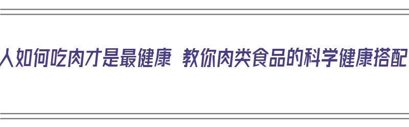 老人如何吃肉才是最健康 教你肉类食品的科学健康搭配（老年吃的肉）