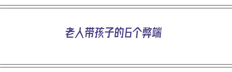 老人带孩子的6个弊端（老人带孩子的6个弊端是什么）