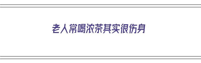 老人常喝浓茶其实很伤身（老人常喝浓茶其实很伤身体吗）