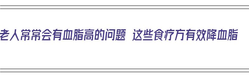 老人常常会有血脂高的问题 这些食疗方有效降血脂（老年人血脂高的人吃什么食物可以降血脂）