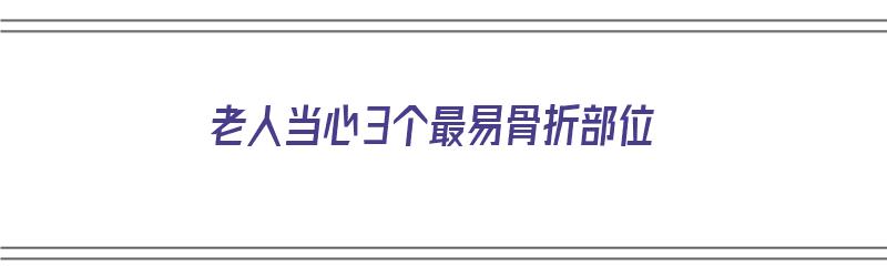 老人当心3个最易骨折部位（老人当心3个最易骨折部位是什么）