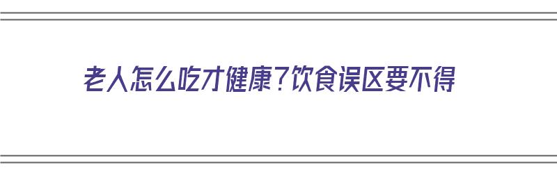 老人怎么吃才健康？饮食误区要不得（老年人怎么吃才健康）